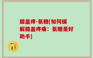 膝盖疼-氨糖(如何缓解膝盖疼痛：氨糖是好助手)