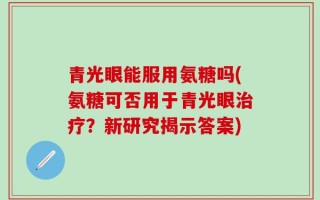 青光眼能服用氨糖吗(氨糖可否用于青光眼治疗？新研究揭示答案)
