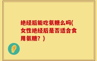 绝经后能吃氨糖么吗(女性绝经后是否适合食用氨糖？)