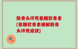 股骨头坏死氨糖软骨素(氨糖软骨素缓解股骨头坏死症状)