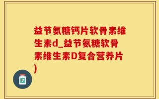 益节氨糖钙片软骨素维生素d_益节氨糖软骨素维生素D复合营养片)