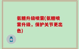 氨糖升级喷雾(氨糖喷雾升级，保护关节更出色)