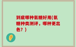 到底哪种氨糖好用(氨糖种类测评，哪种更出色？)