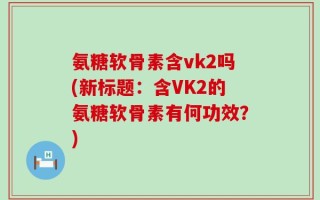 氨糖软骨素含vk2吗(新标题：含VK2的氨糖软骨素有何功效？)