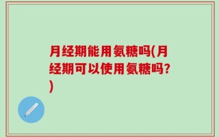 月经期能用氨糖吗(月经期可以使用氨糖吗？)