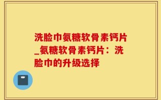 洗脸巾氨糖软骨素钙片_氨糖软骨素钙片：洗脸巾的升级选择