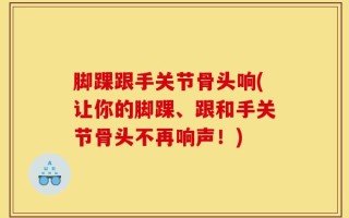 脚踝跟手关节骨头响(让你的脚踝、跟和手关节骨头不再响声！)