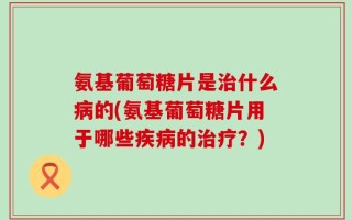氨基葡萄糖片是治什么病的(氨基葡萄糖片用于哪些疾病的治疗？)