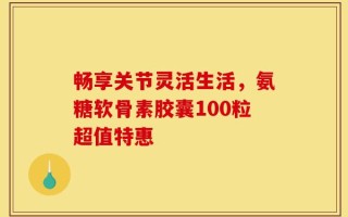 畅享关节灵活生活，氨糖软骨素胶囊100粒超值特惠