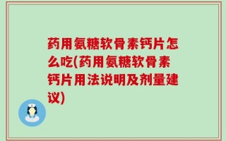 药用氨糖软骨素钙片怎么吃(药用氨糖软骨素钙片用法说明及剂量建议)