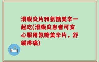 滑膜炎片和氨糖美辛一起吃(滑膜炎患者可安心服用氨糖美辛片，舒缓疼痛)