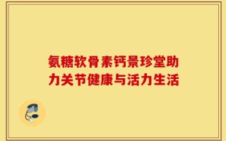 氨糖软骨素钙景珍堂助力关节健康与活力生活