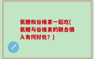 氨糖和谷维素一起吃(氨糖与谷维素的联合摄入有何好处？)