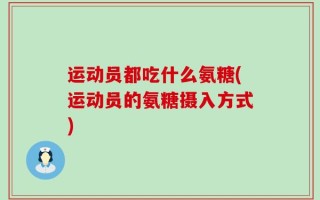 运动员都吃什么氨糖(运动员的氨糖摄入方式)