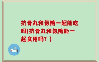抗骨丸和氨糖一起能吃吗(抗骨丸和氨糖能一起食用吗？)