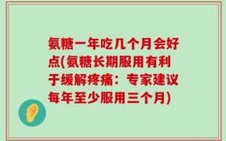 氨糖一年吃几个月会好点(氨糖长期服用有利于缓解疼痛：专家建议每年至少服用三个月)