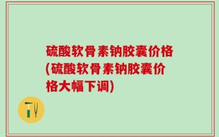 硫酸软骨素钠胶囊价格(硫酸软骨素钠胶囊价格大幅下调)