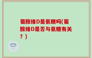 葡胺维D是氨糖吗(葡胺维D是否与氨糖有关？)