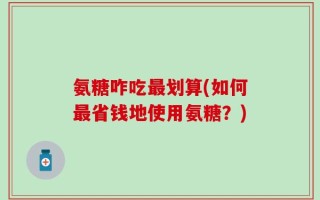 氨糖咋吃最划算(如何最省钱地使用氨糖？)