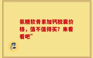 氨糖软骨素加钙胶囊价格，值不值得买？来看看吧”