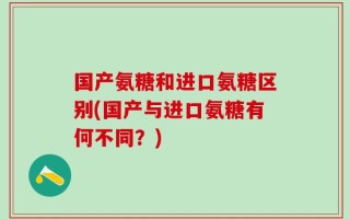 国产氨糖和进口氨糖区别(国产与进口氨糖有何不同？)