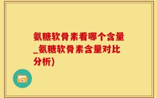 氨糖软骨素看哪个含量_氨糖软骨素含量对比分析)