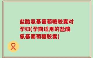 盐酸氨基葡萄糖胶囊对孕妇(孕期适用的盐酸氨基葡萄糖胶囊)
