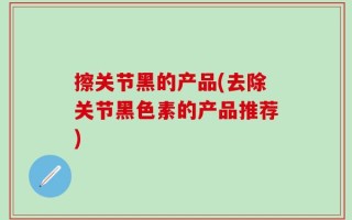 擦关节黑的产品(去除关节黑色素的产品推荐)