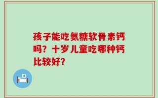 孩子能吃氨糖软骨素钙吗？十岁儿童吃哪种钙比较好？