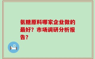 氨糖原料哪家企业做的最好？市场调研分析报告？