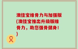 澳佳宝维骨力与加强版(澳佳宝推出升级版维骨力，助您强骨健身！)