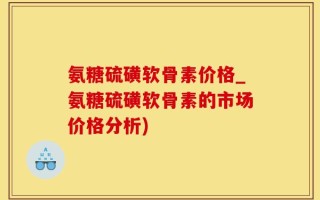 氨糖硫磺软骨素价格_氨糖硫磺软骨素的市场价格分析)