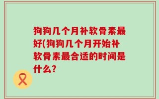 狗狗几个月补软骨素最好(狗狗几个月开始补软骨素最合适的时间是什么？