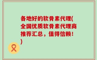各地好的软骨素代理(全国优质软骨素代理商推荐汇总，值得信赖！)