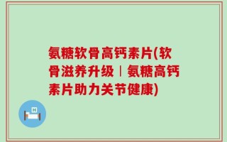 氨糖软骨高钙素片(软骨滋养升级︱氨糖高钙素片助力关节健康)