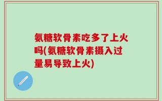 氨糖软骨素吃多了上火吗(氨糖软骨素摄入过量易导致上火)