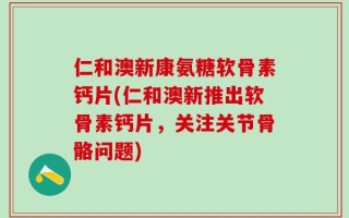 仁和澳新康氨糖软骨素钙片(仁和澳新推出软骨素钙片，关注关节骨骼问题)