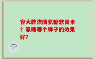 容大牌流酸氨糖软骨素？氨糖哪个牌子的效果好？