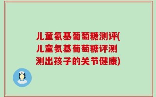 儿童氨基葡萄糖测评(儿童氨基葡萄糖评测 测出孩子的关节健康)
