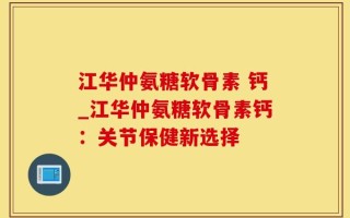 江华仲氨糖软骨素 钙_江华仲氨糖软骨素钙：关节保健新选择