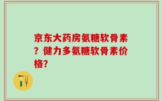 京东大药房氨糖软骨素？健力多氨糖软骨素价格？