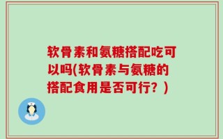 软骨素和氨糖搭配吃可以吗(软骨素与氨糖的搭配食用是否可行？)