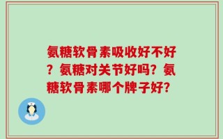 氨糖软骨素吸收好不好？氨糖对关节好吗？氨糖软骨素哪个牌子好？