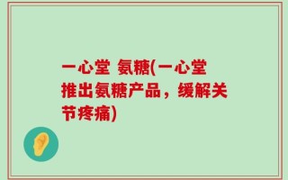 一心堂 氨糖(一心堂推出氨糖产品，缓解关节疼痛)
