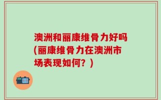 澳洲和丽康维骨力好吗(丽康维骨力在澳洲市场表现如何？)