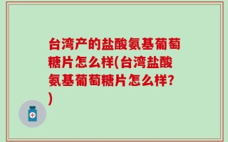 台湾产的盐酸氨基葡萄糖片怎么样(台湾盐酸氨基葡萄糖片怎么样？)