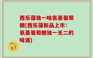 西乐葆独一味氨基葡萄糖(西乐葆新品上市：氨基葡萄糖独一无二的味道)