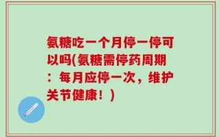 氨糖吃一个月停一停可以吗(氨糖需停药周期：每月应停一次，维护关节健康！)