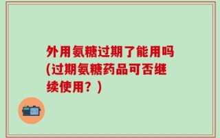 外用氨糖过期了能用吗(过期氨糖药品可否继续使用？)