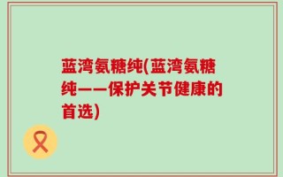 蓝湾氨糖纯(蓝湾氨糖纯——保护关节健康的首选)